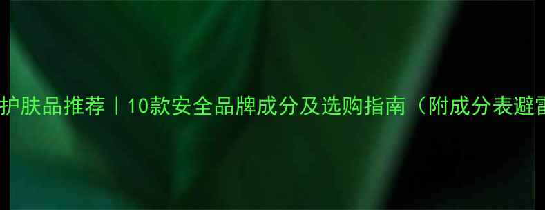 不含苯的护肤品推荐10款安全品牌成分及选购指南附成分表避雷手册