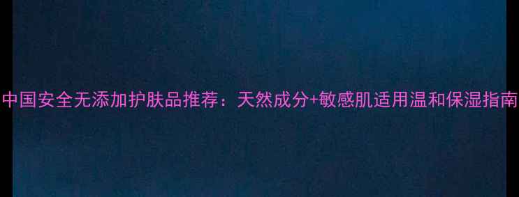 中国安全无添加护肤品推荐天然成分敏感肌适用温和保湿指南