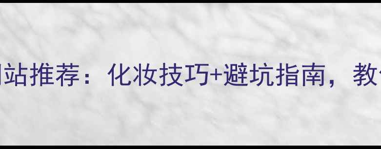 中国护肤品查询网站推荐化妆技巧避坑指南教你精准选品不踩雷