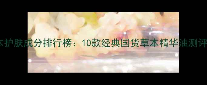 中国草本护肤成分排行榜10款经典国货草本精华油测评与成分