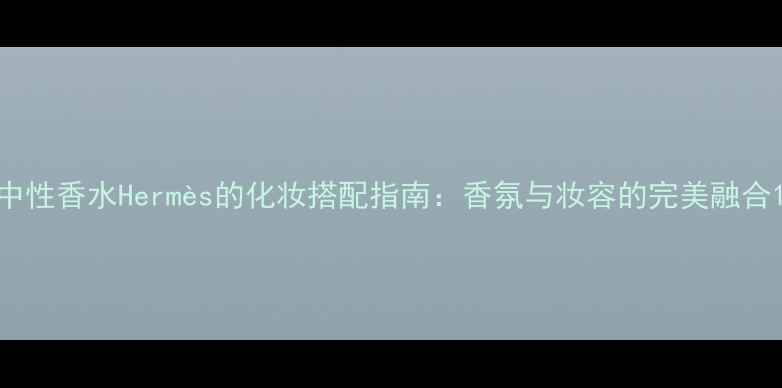 中性香水Herms的化妆搭配指南香氛与妆容的完美融合