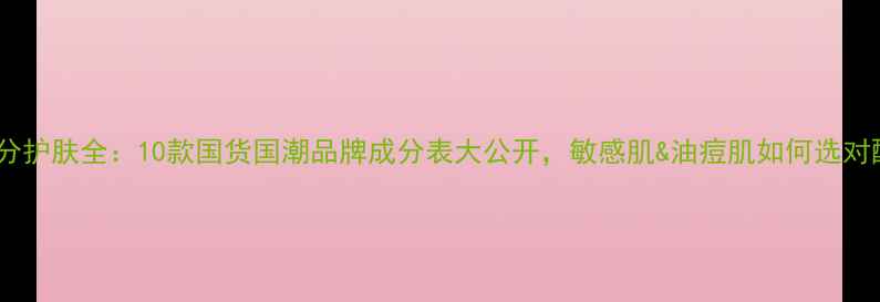 中药成分护肤全10款国货国潮品牌成分表大公开敏感肌油痘肌如何选对配方