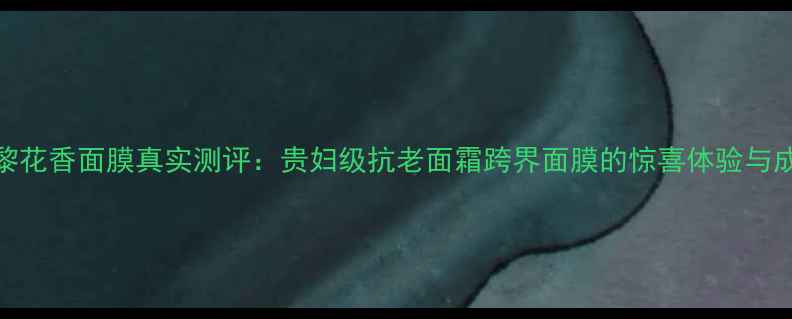 主希思黎花香面膜真实测评贵妇级抗老面霜跨界面膜的惊喜体验与成分解密