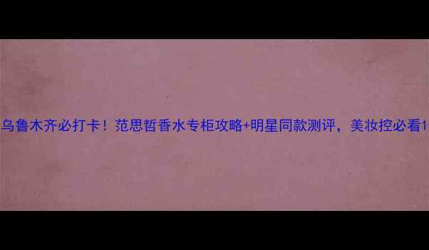 乌鲁木齐必打卡范思哲香水专柜攻略明星同款测评美妆控必看