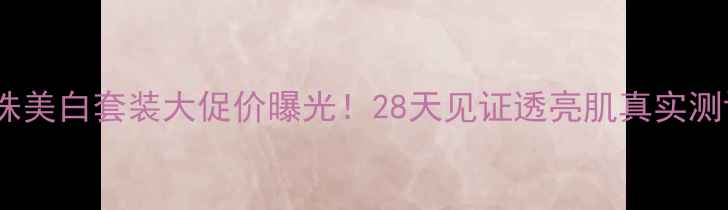 京润珍珠美白套装大促价曝光28天见证透亮肌真实测评