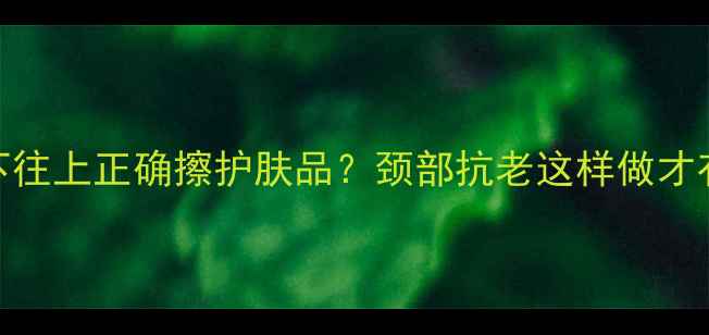 从下往上正确擦护肤品颈部抗老这样做才有效