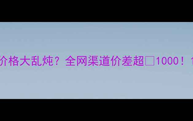 价格大乱炖全网渠道价差超1000