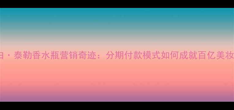 伊丽莎白泰勒香水瓶营销奇迹分期付款模式如何成就百亿美妆帝国