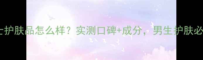 伊思男士护肤品怎么样实测口碑成分男生护肤必看清单