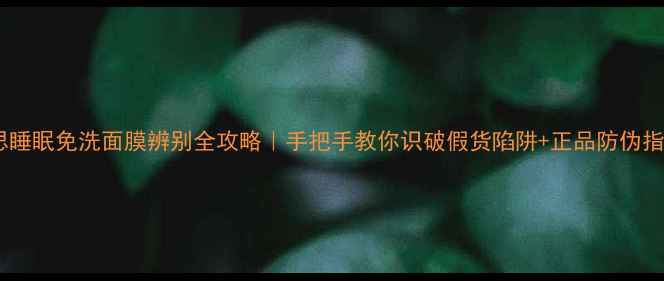 伊思睡眠免洗面膜辨别全攻略手把手教你识破假货陷阱正品防伪指南