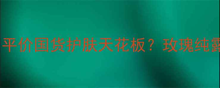 伊莲娇雪玫瑰纯露价格平价国货护肤天花板玫瑰纯露性价比测评及护肤攻略