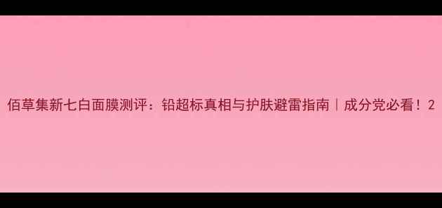 佰草集新七白面膜测评铅超标真相与护肤避雷指南成分党必看