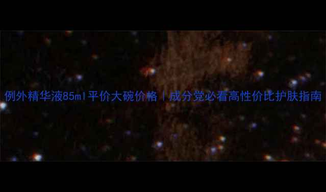 例外精华液85ml平价大碗价格成分党必看高性价比护肤指南