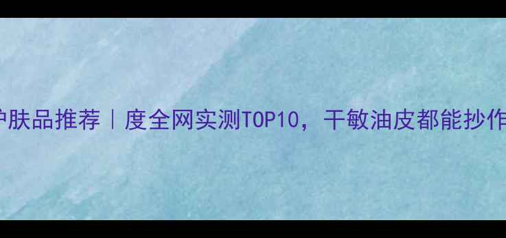 保湿护肤品推荐度全网实测TOP10干敏油皮都能抄作业