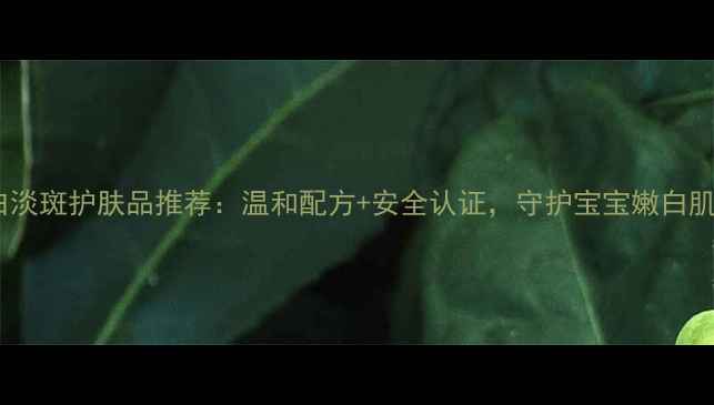 儿童专用保湿美白淡斑护肤品推荐温和配方安全认证守护宝宝嫩白肌附选购指南