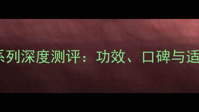 全婷美护肤品全系列深度测评功效口碑与适用人群大公开