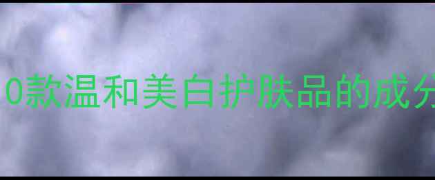 全网实测10款温和美白护肤品的成分与使用指南