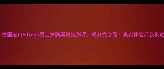 全网首发德国进口Adidas男士护肤黑科技测评成分党必看真实体验后我彻底入坑了
