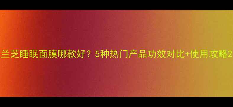 兰芝睡眠面膜哪款好5种热门产品功效对比使用攻略