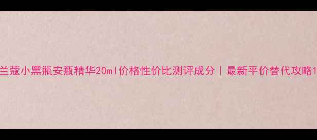 兰蔻小黑瓶安瓶精华20ml价格性价比测评成分最新平价替代攻略