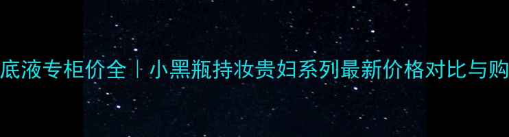 兰蔻粉底液专柜价全小黑瓶持妆贵妇系列最新价格对比与购买指南