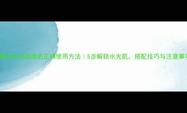 兰蔻精华肌底面膜的正确使用方法5步解锁水光肌搭配技巧与注意事项全