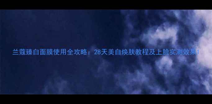 兰蔻臻白面膜使用全攻略28天美白焕肤教程及上脸实测效果
