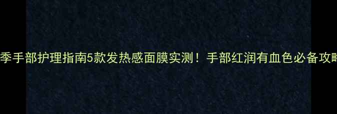 冬季手部护理指南5款发热感面膜实测手部红润有血色必备攻略