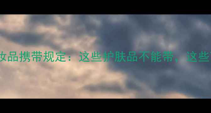 动车出行必看最新化妆品携带规定这些护肤品不能带这些可以带附分装指南