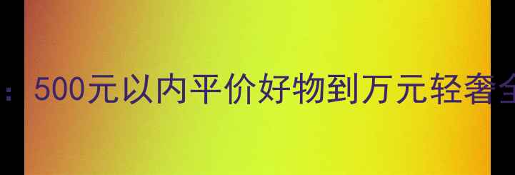 化妆品价格大全集500元以内平价好物到万元轻奢全攻略附避坑指南
