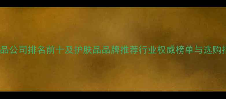 化妆品公司排名前十及护肤品品牌推荐行业权威榜单与选购指南