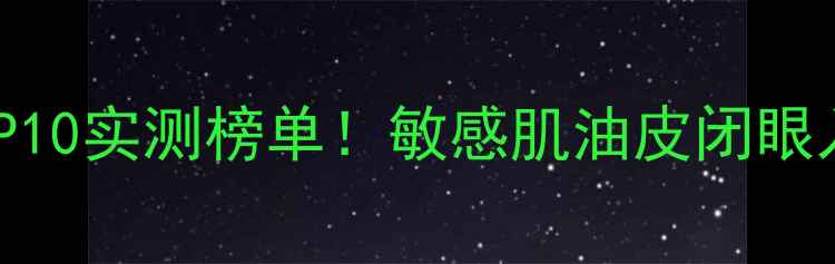 化妆水精华底妆TOP10实测榜单敏感肌油皮闭眼入附避雷指南