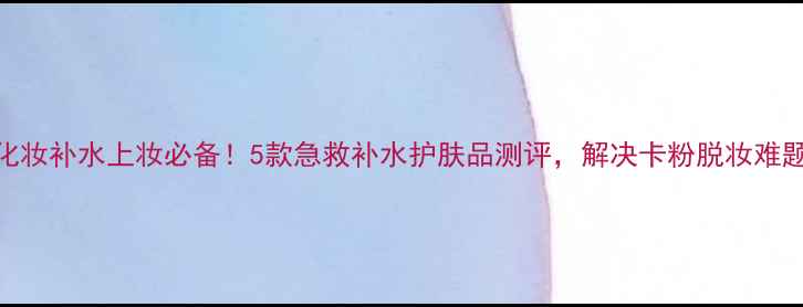 化妆补水上妆必备5款急救补水护肤品测评解决卡粉脱妆难题