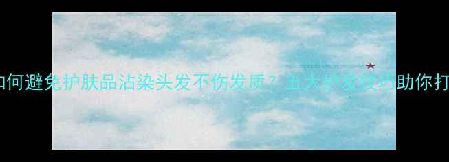 化妆过程中如何避免护肤品沾染头发不伤发质五大护发技巧助你打造完美妆容