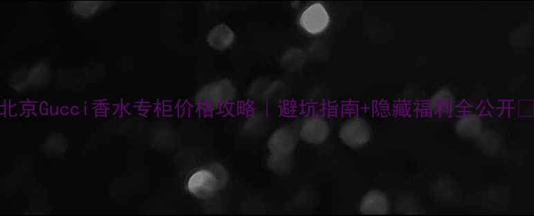 北京Gucci香水专柜价格攻略避坑指南隐藏福利全公开