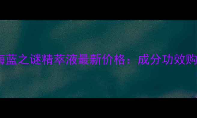 北京专柜正品海蓝之谜精萃液最新价格成分功效购买渠道全指南