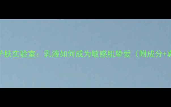 北京天然护肤实验室乳液如何成为敏感肌挚爱附成分真实测评