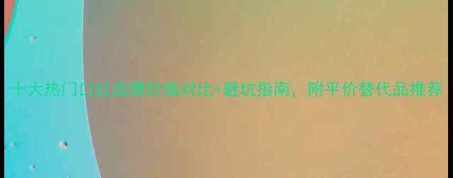 十大热门口红品牌价格对比避坑指南附平价替代品推荐