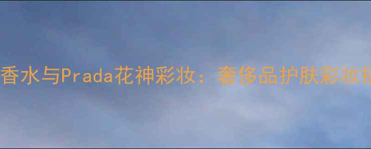 古驰烈焰香水与Prada花神彩妆奢侈品护肤彩妆搭配指南