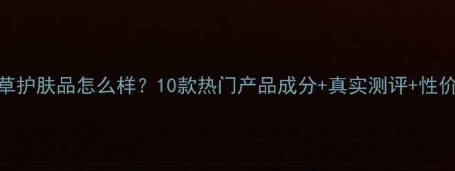 可怡本草护肤品怎么样10款热门产品成分真实测评性价比对比