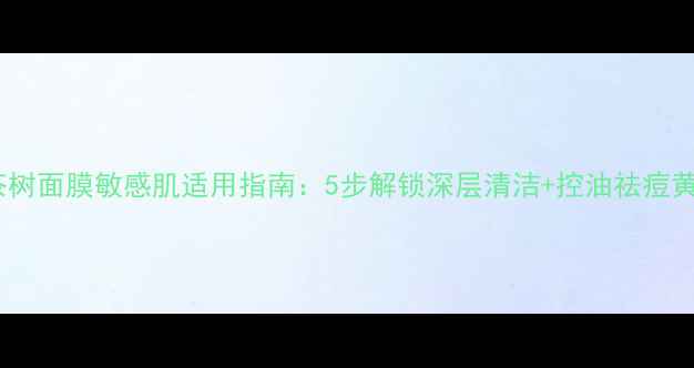 可莱丝茶树面膜敏感肌适用指南5步解锁深层清洁控油祛痘黄金用法
