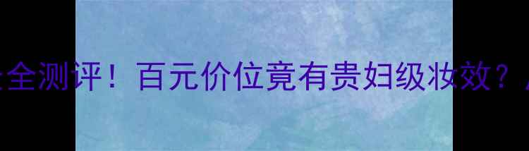 后气垫粉底液价格全网最全测评百元价位竟有贵妇级妆效底妆推荐后品牌平价替代