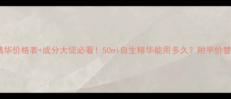 后的自生精华价格表成分大促必看50ml自生精华能用多久附平价替代品推荐