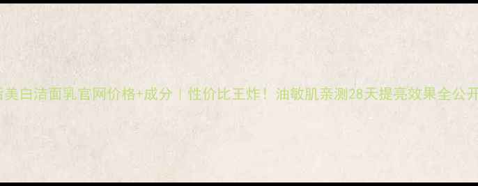 后美白洁面乳官网价格成分性价比王炸油敏肌亲测28天提亮效果全公开
