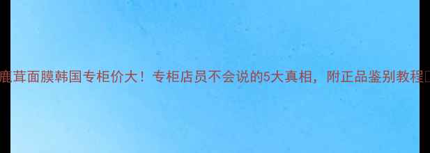 后鹿茸面膜韩国专柜价大专柜店员不会说的5大真相附正品鉴别教程
