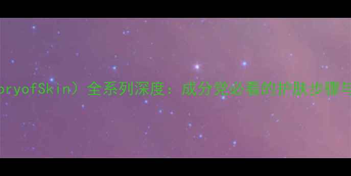 后TheHistoryofSkin全系列深度成分党必看的护肤步骤与性价比指南