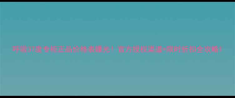 呼吸37度专柜正品价格表曝光官方授权渠道限时折扣全攻略