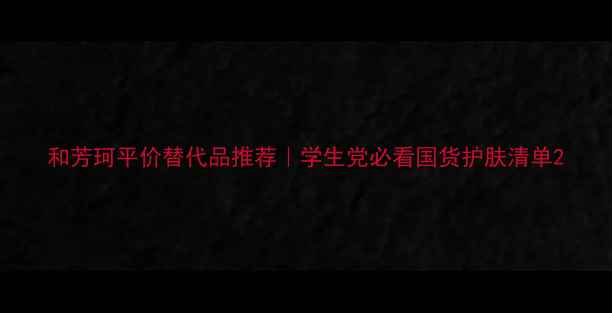 和芳珂平价替代品推荐学生党必看国货护肤清单