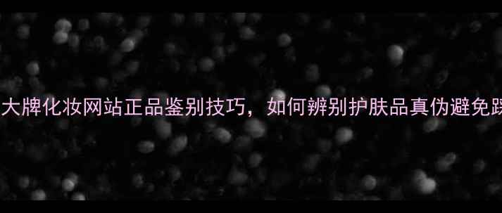 国货大牌化妆网站正品鉴别技巧如何辨别护肤品真伪避免踩雷
