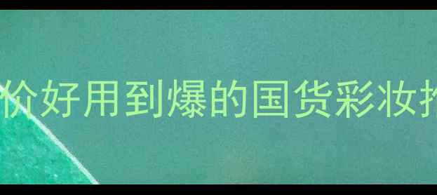国货底妆排行榜TOP10平价好用到爆的国货彩妆推荐附成分避雷指南
